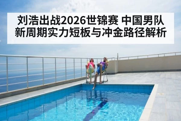 刘浩出战2026世锦赛 中国男队新周期实力短板与冲金路径解析